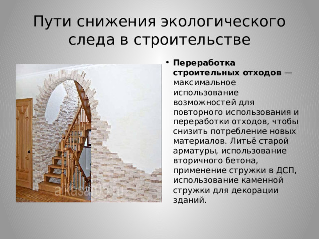 Пути снижения экологического следа в строительстве Переработка строительных отходов  — максимальное использование возможностей для повторного использования и переработки отходов, чтобы снизить потребление новых материалов. Литьё старой арматуры, использование вторичного бетона, применение стружки в ДСП, использование каменной стружки для декорации зданий. 