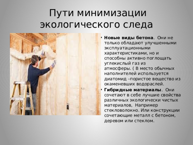  Пути минимизации экологического следа Новые виды бетона .  Они не только обладают улучшенными эксплуатационными характеристиками, но и способны активно поглощать углекислый газ из атмосферы. ( В место обычных наполнителей используется диатомид –пористое вещество из окаменевших водораслей. Гибридные материалы .  Они сочетают в себе лучшие свойства различных экологически чистых материалов,  Например стекловолокно. Или конструкции сочетающие металл с бетоном, деревом или стеклом. 