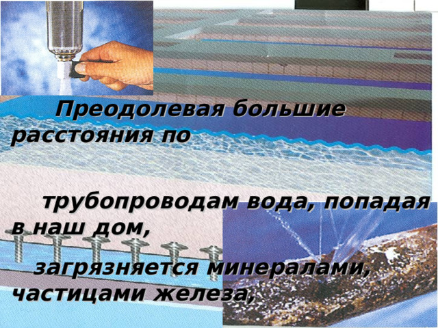  Преодолевая большие расстояния по  трубопроводам вода, попадая в наш дом,   загрязняется минералами, частицами железа,  глины и песка 