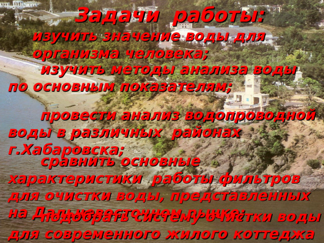  Задачи работы:  изучить значение воды для организма человека;  изучить методы анализа воды по основным показателям;  провести анализ водопроводной воды в различных районах г.Хабаровска;  сравнить основные характеристики работы фильтров для очистки воды, представленных на Дальневосточном рынке;  подобрать систему очистки воды для современного жилого коттеджа и схему оборотного водоснабжения 