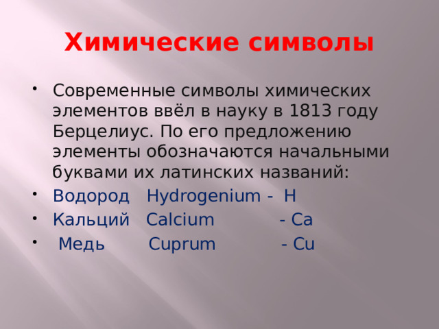 Химические символы Современные символы химических элементов ввёл в науку в 1813 году Берцелиус. По его предложению элементы обозначаются начальными буквами их латинских названий: Водород Hydrogenium - H Кальций Calcium - Cа  Медь Сuprum - Cu 
