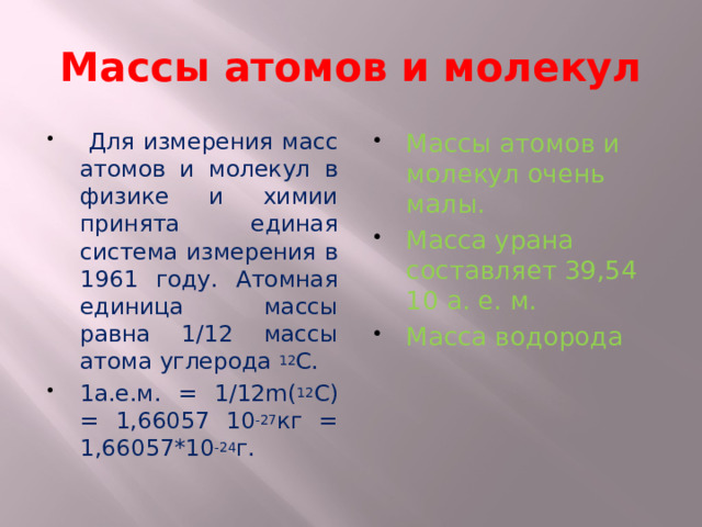 Массы атомов и молекул  Для измерения масс атомов и молекул в физике и химии принята единая система измерения в 1961 году. Атомная единица массы равна 1/12 массы атома углерода 12 С. 1а.е.м. = 1/12m( 12 С) = 1,66057 10 -27 кг = 1,66057*10 -24 г. Массы атомов и молекул очень малы. Масса урана составляет 39,54 10 а. е. м. Масса водорода 
