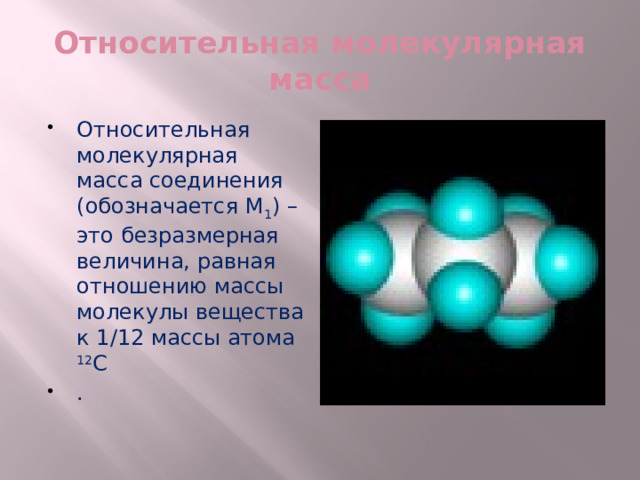 Относительная молекулярная масса Относительная молекулярная масса соединения (обозначается М 1 ) – это безразмерная величина, равная отношению массы молекулы вещества к 1/12 массы атома 12 С . 