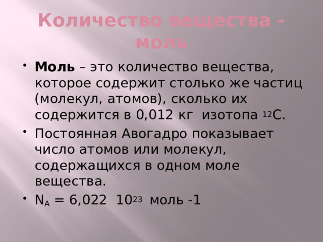 Количество вещества - моль Моль – это количество вещества, которое содержит столько же частиц (молекул, атомов), сколько их содержится в 0,012 кг изотопа 12 С. Постоянная Авогадро показывает число атомов или молекул, содержащихся в одном моле вещества. N А = 6,022 10 23 моль -1 