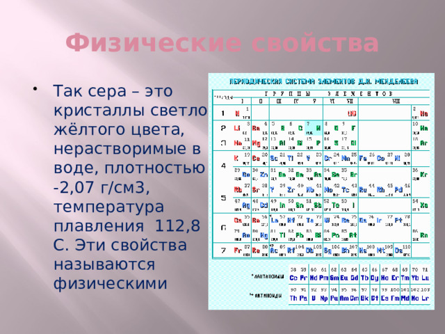Физические свойства Так сера – это кристаллы светло-жёлтого цвета, нерастворимые в воде, плотностью -2,07 г/см3, температура плавления 112,8 С. Эти свойства называются физическими 