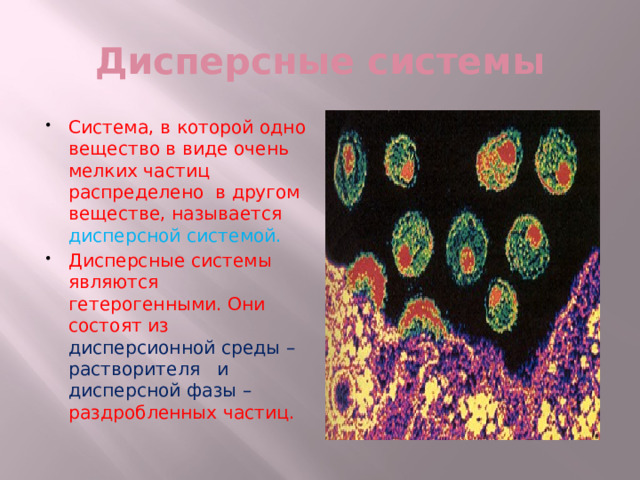 Дисперсные системы Система, в которой одно вещество в виде очень мелких частиц распределено в другом веществе, называется дисперсной системой. Дисперсные системы являются гетерогенными. Они состоят из дисперсионной среды – растворителя и дисперсной фазы – раздробленных частиц. 