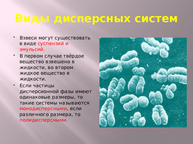 Виды дисперсных систем Взвеси могут существовать в виде суспензий и эмульсий. В первом случае твёрдое вещество взвешено в жидкости, во втором жидкое вещество в жидкости. Если частицы дисперсионной фазы имеют одинаковые размеры, то такие системы называются монодисперсными , если различного размера, то полидисперсными. 