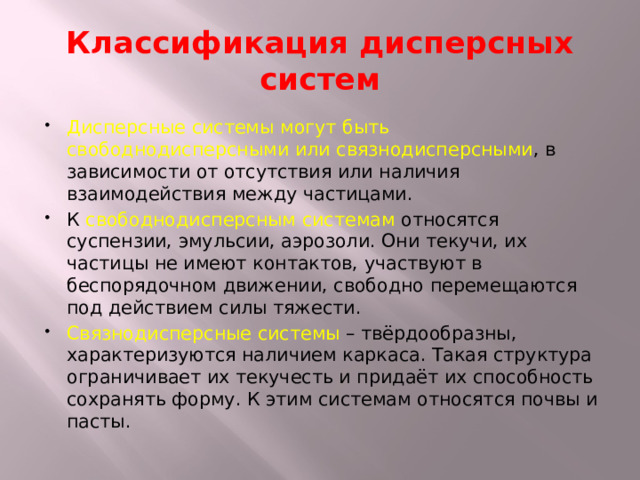 Классификация дисперсных систем Дисперсные системы могут быть свободнодисперсными или связнодисперсными , в зависимости от отсутствия или наличия взаимодействия между частицами. К свободнодисперсным системам относятся суспензии, эмульсии, аэрозоли. Они текучи, их частицы не имеют контактов, участвуют в беспорядочном движении, свободно перемещаются под действием силы тяжести. Связнодисперсные системы – твёрдообразны, характеризуются наличием каркаса. Такая структура ограничивает их текучесть и придаёт их способность сохранять форму. К этим системам относятся почвы и пасты. 