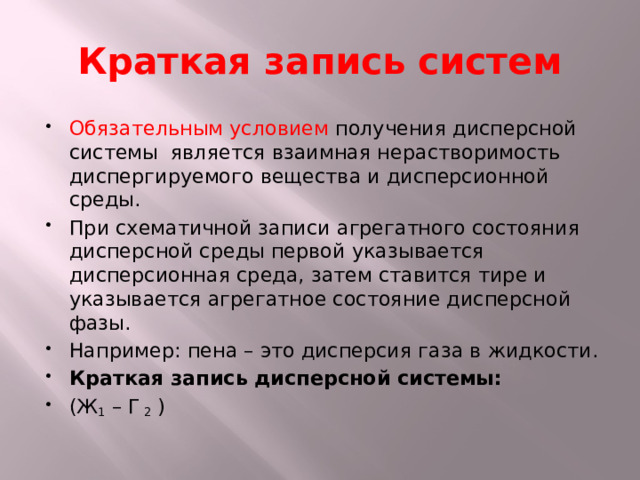 Краткая запись систем Обязательным условием получения дисперсной системы является взаимная нерастворимость диспергируемого вещества и дисперсионной среды. При схематичной записи агрегатного состояния дисперсной среды первой указывается дисперсионная среда, затем ставится тире и указывается агрегатное состояние дисперсной фазы. Например: пена – это дисперсия газа в жидкости. Краткая запись дисперсной системы: (Ж 1 – Г 2 ) 