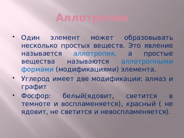 Аллотропия Один элемент может образовывать несколько простых веществ. Это явление называется аллотропия, а простые вещества называются аллотропными формами (модификациями) элемента. Углерод имеет две модификации: алмаз и графит Фосфор: белый(ядовит, светится в темноте и воспламеняется), красный ( не ядовит, не светится и невоспламеняется). 