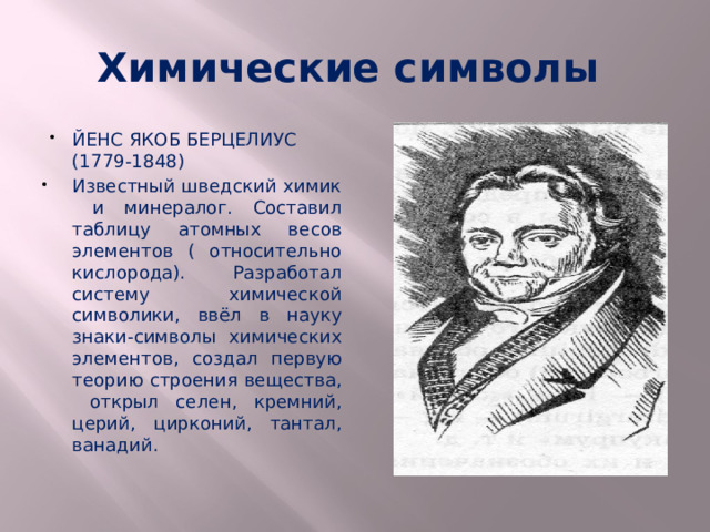 Химические символы ЙЕНС ЯКОБ БЕРЦЕЛИУС (1779-1848) Известный шведский химик и минералог. Составил таблицу атомных весов элементов ( относительно кислорода). Разработал систему химической символики, ввёл в науку знаки-символы химических элементов, создал первую теорию строения вещества, открыл селен, кремний, церий, цирконий, тантал, ванадий.  