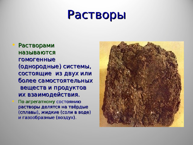 Растворы   Растворами называются гомогенные (однородные) системы, состоящие из двух или более самостоятельных веществ и продуктов их взаимодействия. По агрегатному состоянию растворы делятся на твёрдые (сплавы), жидкие (соли в воде) и газообразные (воздух).  