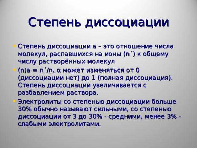 Степень диссоциации Степень диссоциации а – это отношение числа молекул, распавшихся на ионы ( n ´) к общему числу растворённых молекул ( n ) a = n ´/ n , α может изменяться от 0 (диссоциации нет) до 1 (полная диссоциация). Степень диссоциации увеличивается с разбавлением раствора. Электролиты со степенью диссоциации больше 30% обычно называют сильными, со степенью диссоциации от 3 до 30% - средними, менее 3% - слабыми электролитами.  