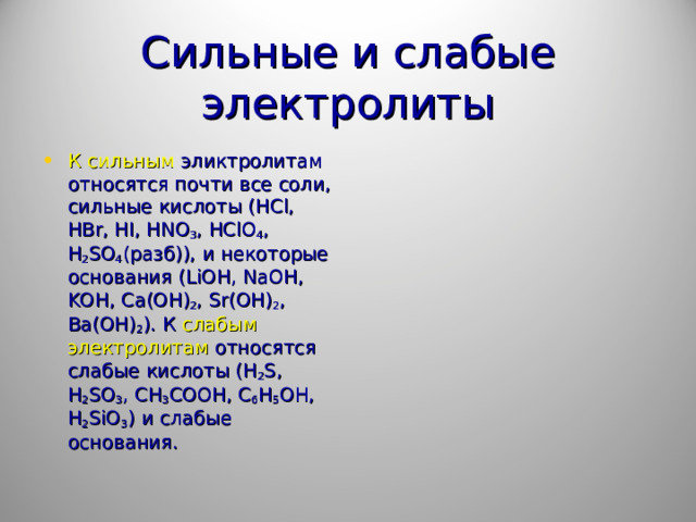 Сильные и слабые электролиты К сильным эликтролитам относятся почти все соли, сильные кислоты ( HCl , HBr , HI , HNO 3 , HClO 4 , H 2 SO 4 (разб)), и некоторые основания ( LiOH , NaOH , KOH , Ca ( OH ) 2 , Sr ( OH ) 2 , Ba ( OH ) 2 ). К слабым электролитам относятся слабые кислоты ( H 2 S , H 2 SO 3 , CH 3 COOH , C 6 H 5 OH , H 2 SiO 3 ) и слабые основания.  