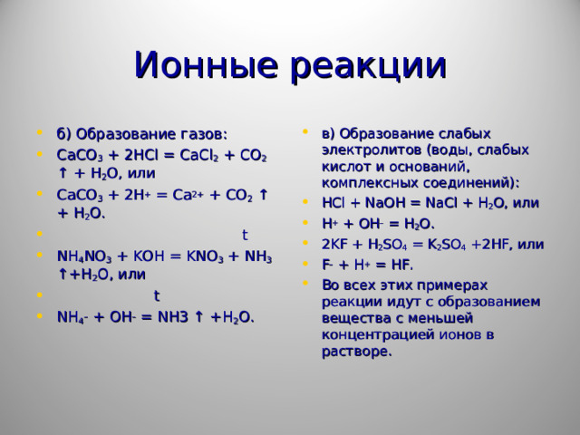Ионные реакции б) Образование газов: CaCO 3 + 2 HCl = CaCl 2 + CO 2 ↑ + H 2 O , или CaCO 3 + 2H + = Ca 2+ + CO 2 ↑ + H 2 O.  t NH 4 NO 3 + KOH = KNO 3 + NH 3 ↑+H 2 O, или  t NH 4 – + OH – = NH 3 ↑ + H 2 O .  в) Образование слабых электролитов (воды, слабых кислот и оснований, комплексных соединений): HCl + NaOH = NaCl + H 2 O , или H + + OH – = H 2 O . 2KF + H 2 SO 4 = K 2 SO 4 +2HF, или F – + H + = HF. Во всех этих примерах реакции идут с образованием вещества с меньшей концентрацией ионов в растворе.  