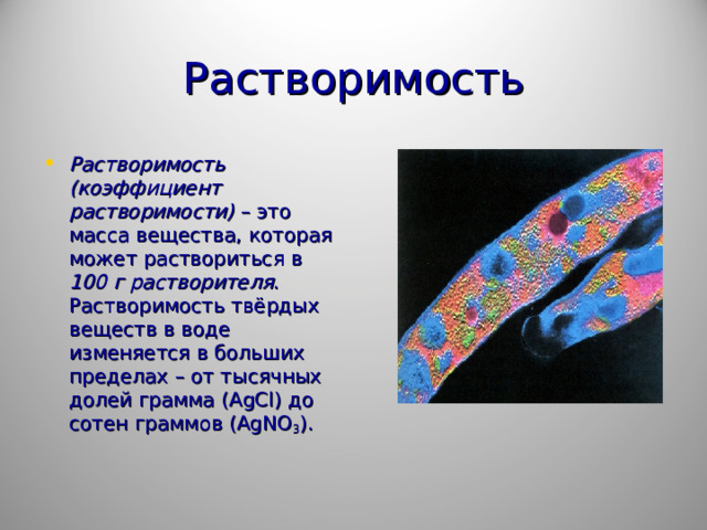 Растворимость Растворимость (коэффициент растворимости) – это масса вещества, которая может раствориться в 100 г растворителя . Растворимость твёрдых веществ в воде изменяется в больших пределах – от тысячных долей грамма ( AgCl ) до сотен граммов ( AgNO 3 ).  