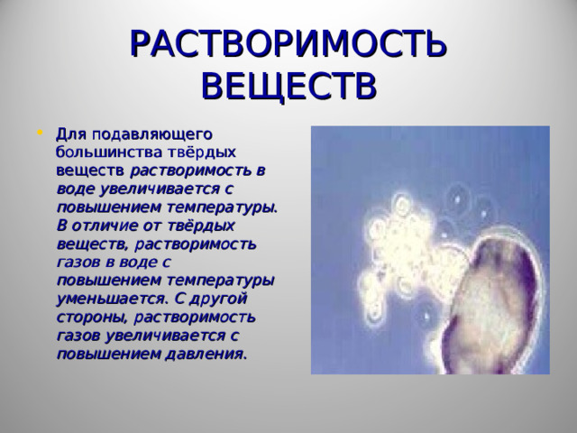 РАСТВОРИМОСТЬ ВЕЩЕСТВ Для подавляющего большинства твёрдых веществ растворимость в воде увеличивается с повышением температуры. В отличие от твёрдых веществ, растворимость газов в воде с повышением температуры уменьшается. С другой стороны, растворимость газов увеличивается с повышением давления.   