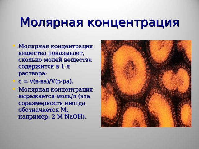 Молярная концентрация Молярная концентрация вещества показывает, сколько молей вещества содержится в 1 л раствора: с = v (в-ва)/ V (р-ра). Молярная концентрация выражается моль/л (эта соразмерность иногда обозначается М, например: 2 М NaOH ).  