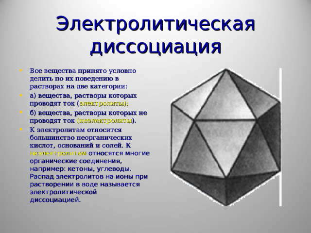 Электролитическая диссоциация Все вещества принято условно делить по их поведению в растворах на две категории: а) вещества, растворы которых проводят ток ( электролиты); б) вещества, растворы которых не проводят ток (неэлектролиты ). К электролитам относится большинство неорганических кислот, оснований и солей. К неэлектролитам относятся многие органические соединения, например: кетоны, углеводы. Распад электролитов на ионы при растворении в воде называется электролитической диссоциацией. 