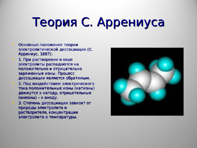 Теория С. Аррениуса Основные положения теории электролитической диссоциации (С. Аррениус, 1887): 1. При растворении в воде электролиты распадаются на положительно и отрицательно заряженные ионы. Процесс диссоциации является обратимым. 2. Под воздействием электрического тока положительные ионы (катионы) движутся к катоду, отрицательные (анионы) – к аноду. 3. Степень диссоциации зависит от природы электролита и растворителя, концентрации электролита и температуры.  