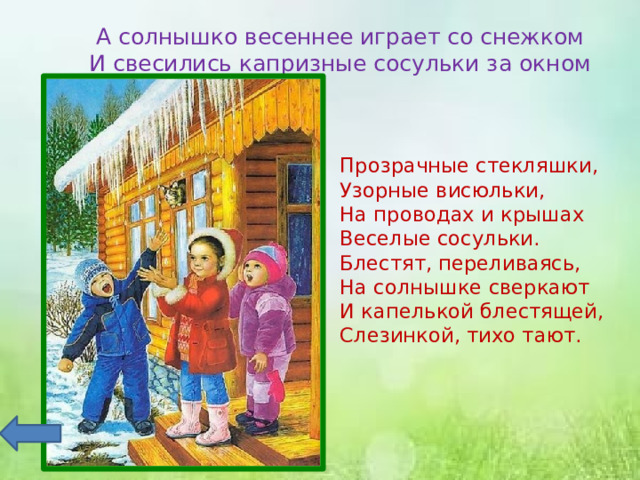 А солнышко весеннее играет со снежком  И свесились капризные сосульки за окном Прозрачные стекляшки,  Узорные висюльки,  На проводах и крышах  Веселые сосульки. Блестят, переливаясь,  На солнышке сверкают  И капелькой блестящей,  Слезинкой, тихо тают. 