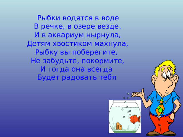   Рыбки водятся в воде В речке, в озере везде. И в аквариум нырнула, Детям хвостиком махнула, Рыбку вы поберегите, Не забудьте, покормите, И тогда она всегда Будет радовать тебя  