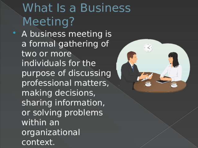 What Is a Business Meeting?   A business meeting is a formal gathering of two or more individuals for the purpose of discussing professional matters, making decisions, sharing information, or solving problems within an organizational context. 