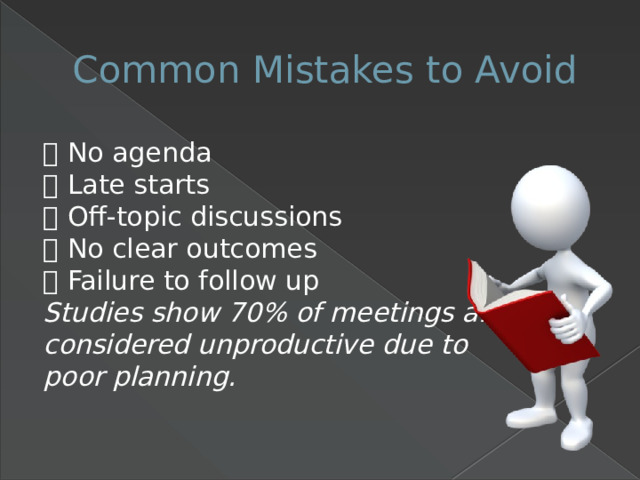 Common Mistakes to Avoid ❌ No agenda  ❌ Late starts  ❌ Off-topic discussions  ❌ No clear outcomes  ❌ Failure to follow up  Studies show 70% of meetings are considered unproductive due to poor planning. 