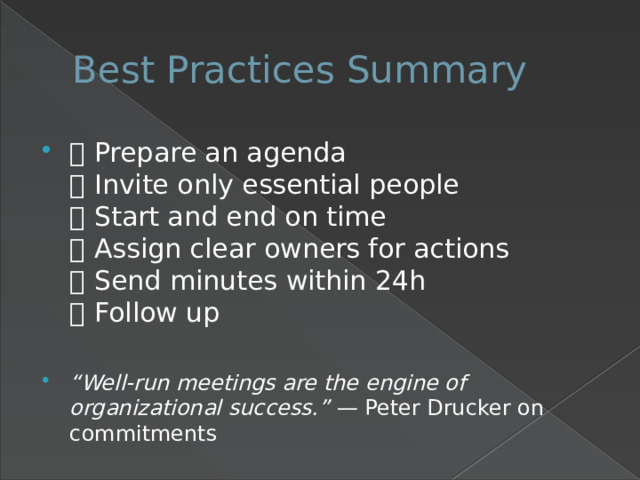 Best Practices Summary ✅ Prepare an agenda  ✅ Invite only essential people  ✅ Start and end on time  ✅ Assign clear owners for actions  ✅ Send minutes within 24h  ✅ Follow up “ Well-run meetings are the engine of organizational success.” — Peter Drucker on commitments 