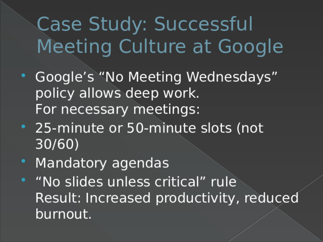 Case Study: Successful Meeting Culture at Google Google’s “No Meeting Wednesdays” policy allows deep work.  For necessary meetings: 25-minute or 50-minute slots (not 30/60) Mandatory agendas “ No slides unless critical” rule  Result: Increased productivity, reduced burnout. 