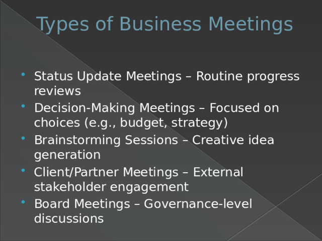 Types of Business Meetings   Status Update Meetings – Routine progress reviews Decision-Making Meetings – Focused on choices (e.g., budget, strategy) Brainstorming Sessions – Creative idea generation Client/Partner Meetings – External stakeholder engagement Board Meetings – Governance-level discussions 