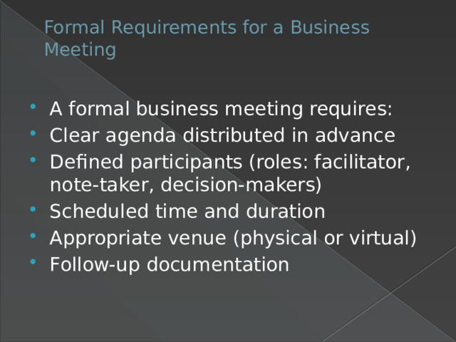 Formal Requirements for a Business Meeting   A formal business meeting requires: Clear agenda distributed in advance Defined participants (roles: facilitator, note-taker, decision-makers) Scheduled time and duration Appropriate venue (physical or virtual) Follow-up documentation 