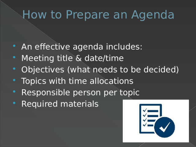 How to Prepare an Agenda   An effective agenda includes: Meeting title & date/time Objectives (what needs to be decided) Topics with time allocations Responsible person per topic Required materials 