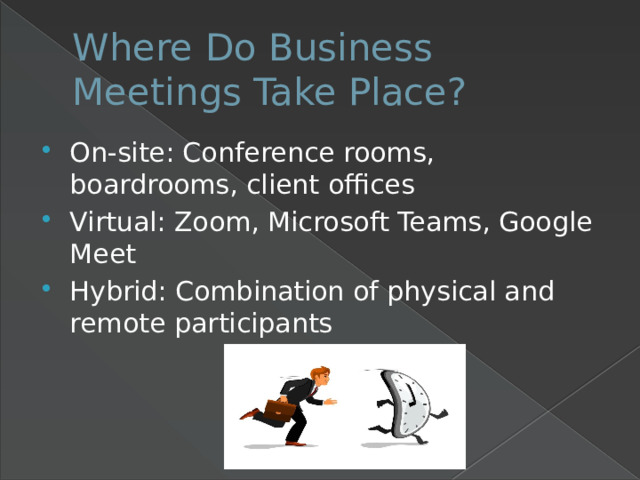 Where Do Business Meetings Take Place? On-site: Conference rooms, boardrooms, client offices Virtual: Zoom, Microsoft Teams, Google Meet Hybrid: Combination of physical and remote participants 