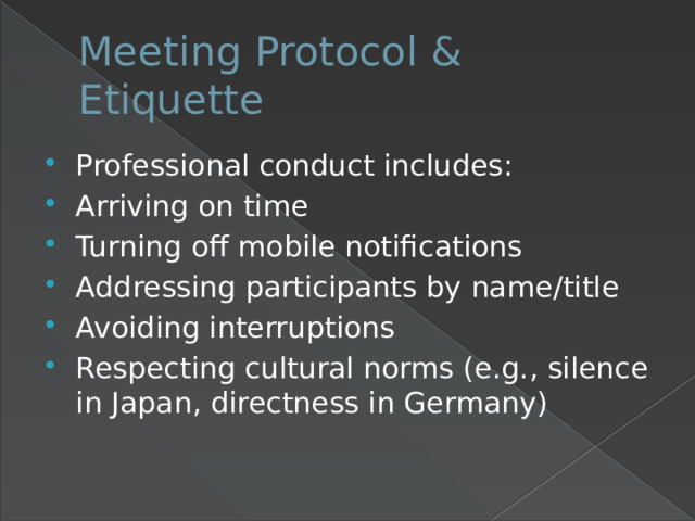 Meeting Protocol & Etiquette Professional conduct includes: Arriving on time Turning off mobile notifications Addressing participants by name/title Avoiding interruptions Respecting cultural norms (e.g., silence in Japan, directness in Germany) 