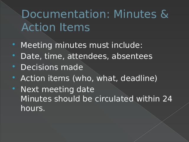 Documentation: Minutes & Action Items Meeting minutes must include: Date, time, attendees, absentees Decisions made Action items (who, what, deadline) Next meeting date  Minutes should be circulated within 24 hours. 