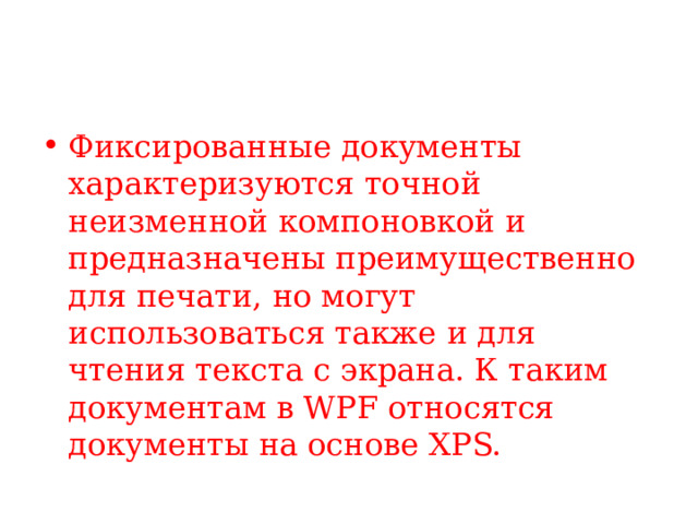 Фиксированные документы характеризуются точной неизменной компоновкой и предназначены преимущественно для печати, но могут использоваться также и для чтения текста с экрана. К таким документам в WPF относятся документы на основе XPS. 