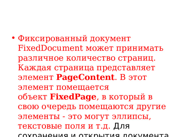 Фиксированный документ FixedDocument может принимать различное количество страниц. Каждая страница представляет элемент  PageContent . В этот элемент помещается объект  FixedPage , в который в свою очередь помещаются другие элементы - это могут эллипсы, текстовые поля и т.д. Для сохранения и открытия документа применяется класс  XpsDocument .    