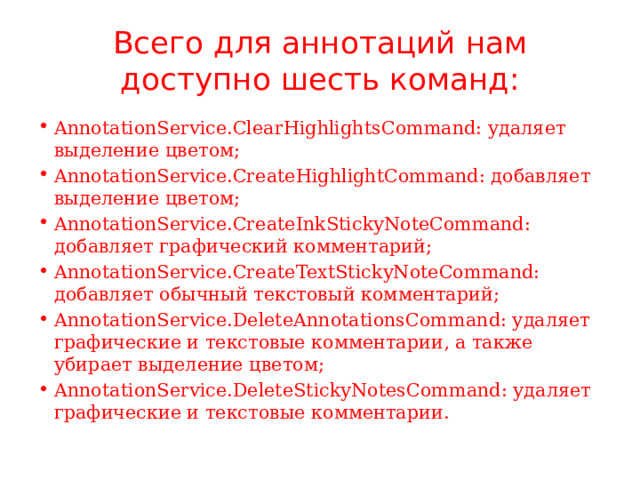 Всего для аннотаций нам доступно шесть команд: AnnotationService.ClearHighlightsCommand: удаляет выделение цветом; AnnotationService.CreateHighlightCommand: добавляет выделение цветом; AnnotationService.CreateInkStickyNoteCommand: добавляет графический комментарий; AnnotationService.CreateTextStickyNoteCommand: добавляет обычный текстовый комментарий; AnnotationService.DeleteAnnotationsCommand: удаляет графические и текстовые комментарии, а также убирает выделение цветом; AnnotationService.DeleteStickyNotesCommand: удаляет графические и текстовые комментарии. 