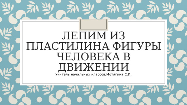 Лепим из пластилина фигуры человека в движении Учитель начальных классов,Мотягина С.И. 