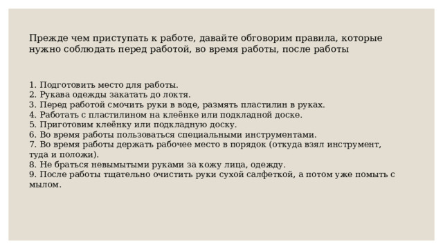 Прежде чем приступать к работе, давайте обговорим правила, которые нужно соблюдать перед работой, во время работы, после работы 1. Подготовить место для работы. 2. Рукава одежды закатать до локтя. 3. Перед работой смочить руки в воде, размять пластилин в руках. 4. Работать с пластилином на клеёнке или подкладной доске. 5. Приготовим клеёнку или подкладную доску. 6. Во время работы пользоваться специальными инструментами. 7. Во время работы держать рабочее место в порядок (откуда взял инструмент, туда и положи). 8. Не браться невымытыми руками за кожу лица, одежду. 9. После работы тщательно очистить руки сухой салфеткой, а потом уже помыть с мылом. 