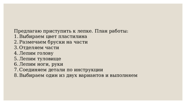 Предлагаю приступить к лепке. План работы: Выбираем цвет пластилина Размечаем бруски на части Отделяем части Лепим голову Лепим туловище Лепим ноги, руки Соединяем детали по инструкции Выбираем один из двух вариантов и выполняем 