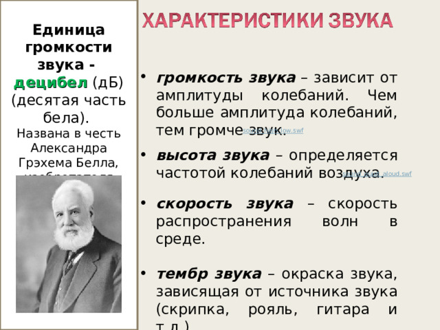  Единица громкости звука - децибел  (дБ) (десятая часть бела). Названа в честь Александра Грэхема Белла, изобретателя телефона. громкость звука – зависит от амплитуды колебаний. Чем больше амплитуда колебаний, тем громче звук. высота звука –  определяется частотой колебаний воздуха.  скорость звука – скорость распространения волн в среде.  тембр звука – окраска звука, зависящая от источника звука (скрипка, рояль, гитара и т.д.). sound_high_low.swf  sound_quiet_aloud.swf  http://files.school-collection.edu.ru/dlrstore/2abcc892-c29e-4e08-9026-50ae9f2ee5e1/svyk_har-ka.htm http://files.school-collection.edu.ru/dlrstore/1a23d17e-f585-417e-b33b-7c63cd72c6fa/sound_high_low.swf  http://files.school-collection.edu.ru/dlrstore/fc97b4df-f9de-407f-94a6-1844bfcee73d/sound_quiet_aloud.swf   