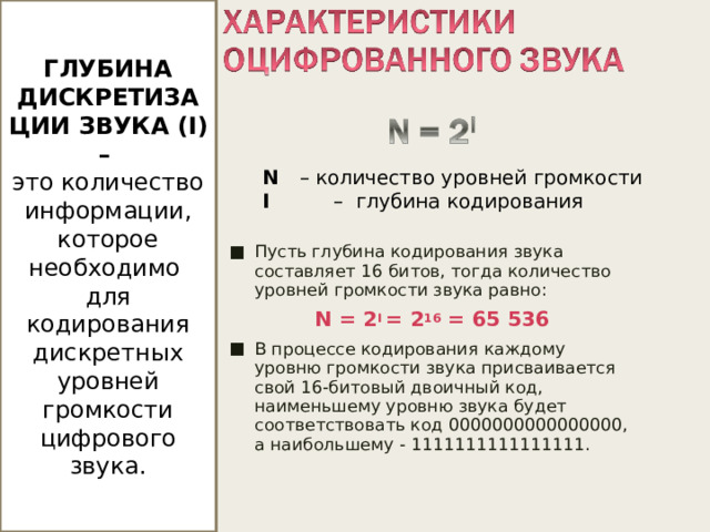 ГЛУБИНА ДИСКРЕТИЗАЦИИ ЗВУКА ( I ) – это количество информации, которое необходимо для кодирования дискретных уровней громкости цифрового звука. N  – количество уровней громкости I  – глубина кодирования N = 2 I = 2 16 = 65 536 Если известна глубина кодирования, то количество уровней громкости цифрового звука можно рассчитать по формуле N = 2 i   