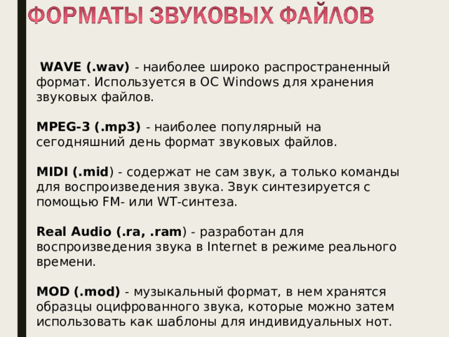  WAVE (.wav) - наиболее широко распространенный формат. Используется в ОС Windows для хранения звуковых файлов. MPEG-3 (.mp3) - наиболее популярный на сегодняшний день формат звуковых файлов. MIDI (.mid ) - содержат не сам звук, а только команды для воспроизведения звука. Звук синтезируется с помощью FM- или WT-синтеза. Real Audio (.ra, .ram ) - разработан для воспроизведения звука в Internet в режиме реального времени. MOD (.mod) - музыкальный формат, в нем хранятся образцы оцифрованного звука, которые можно затем использовать как шаблоны для индивидуальных нот. 