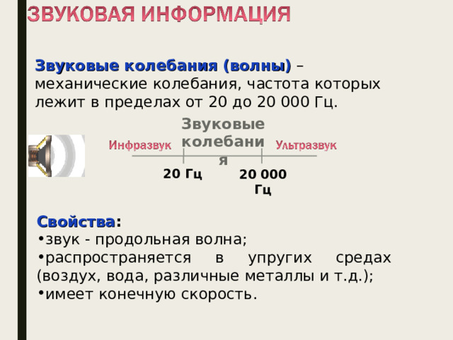 Звуковые колебания (волны)  – механические колебания, частота которых лежит в пределах от 20 до 20 000 Гц. Звуковые колебания 20 Гц 20 000 Гц Свойства : звук - продольная волна; распространяется в упругих средах (воздух, вода, различные металлы и т.д.); имеет конечную скорость. Звук представляет собой распространяющуюся в воздухе, воде или другой среде волну с непрерывно меняющейся интенсивностью и частотой. Звук ниже диапазона слышимости человека называют инфразвуком ; выше: до 1 ГГц, - ультразвуком , от 1 ГГц - гиперзвуком . Человеческое ухо воспринимает звук с частотой от 20 колебаний в секунду (низкий звук) до 20 000 колебаний в секунду (высокий звук). 3 