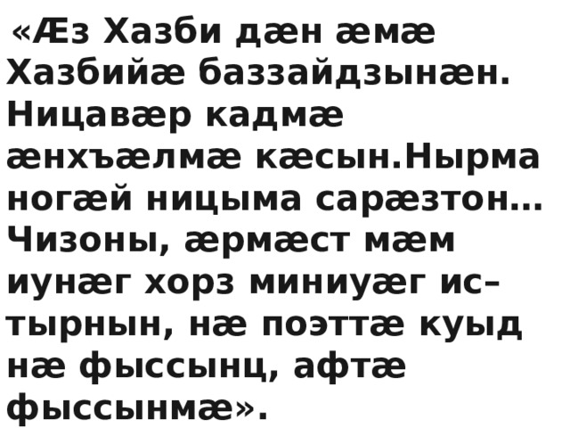  «Æз Хазби дæн æмæ Хазбийæ баззайдзынæн. Ницавæр кадмæ æнхъæлмæ кæсын.Нырма ногæй ницыма сарæзтон… Чизоны, æрмæст мæм иунæг хорз миниуæг ис– тырнын, нæ поэттæ куыд нæ фыссынц, афтæ фыссынмæ». Ацы ныхæстæ ныффыста  Калоты Хазби йæ иу фыстæджы. 