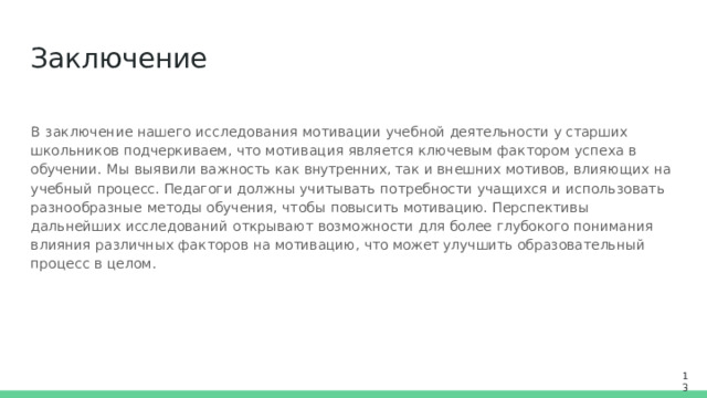 Заключение В  заключение  нашего  исследования  мотивации  учебной деятельности у старших школьников подчеркиваем,  что  мотивация  является  ключевым  фактором  успеха  в  обучении.  Мы  выявили важность  как внутренних, так  и  внешних  мотивов,  влияющих  на  учебный  процесс.  Педагоги  должны учитывать  потребности  учащихся  и  использовать  разнообразные  методы  обучения,  чтобы  повысить мотивацию.  Перспективы  дальнейших  исследований  открывают  возможности  для  более  глубокого понимания  влияния  различных  факторов  на  мотивацию,  что может улучшить  образовательный процесс  в  целом. 13 