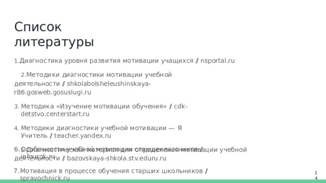 Список  литературы Диагностика  уровня  развития  мотивации  учащихся  //  nsportal.ru Методики  диагностики  мотивации  учебной  деятельности  // shkolabolsheleushinskaya-r86.gosweb.gosuslugi.ru Методика  «Изучение  мотивации  обучения»  //  cdk-detstvo.centerstart.ru Методики  диагностики  учебной  мотивации  —  Я  Учитель  //  teacher.yandex.ru Диагностический  материал  для  определения  мотивации  учебной  деятельности  // bazovskaya- shkola.stv.eduru.ru Особенности  учебной  мотивации  старшеклассников  //  infourok.ru Мотивация  в  процессе  обучения  старших  школьников  //  spravochnick.ru Мотивы  учения  старшеклассников  //  nsportal.ru 14 