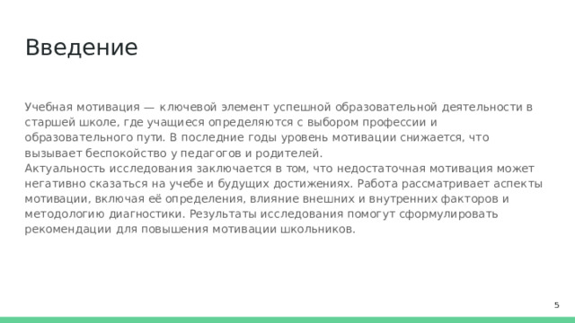 Введение Учебная мотивация  —  ключевой  элемент  успешной  образовательной  деятельности  в  старшей школе,  где учащиеся  определяются с  выбором профессии  и образовательного  пути.  В  последние годы  уровень мотивации снижается,  что  вызывает  беспокойство  у  педагогов  и родителей. Актуальность  исследования  заключается  в  том,  что  недостаточная  мотивация  может негативно сказаться  на  учебе  и  будущих  достижениях.  Работа  рассматривает  аспекты  мотивации,  включая её определения,  влияние  внешних  и  внутренних  факторов  и  методологию  диагностики.  Результаты исследования  помогут  сформулировать  рекомендации  для  повышения  мотивации  школьников.  